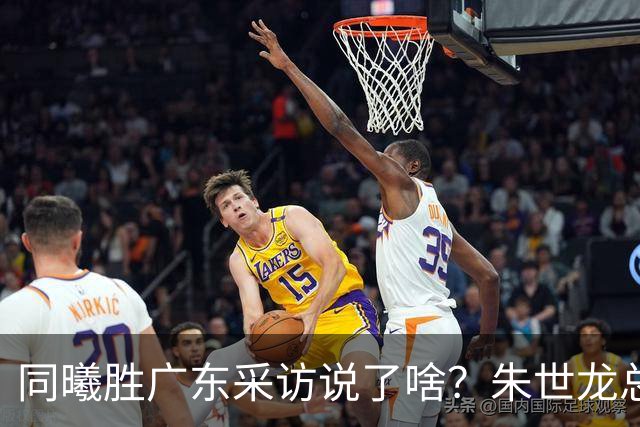 同曦胜广东采访说了啥？朱世龙总结最后阶段问题，摩尔直指季后赛