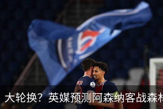 大轮换？英媒预测阿森纳客战森林首发：埃泽、莫斯克拉有望出战