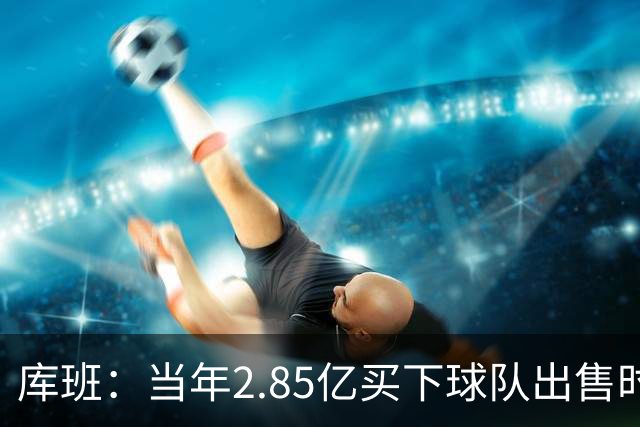 库班：当年2.85亿买下球队出售时估值43亿 NBA越来越看重商业价值