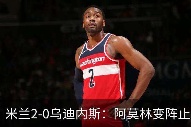 米兰2-0乌迪内斯：阿莫林变阵止血，普利西奇哈钦森建功重回第4
