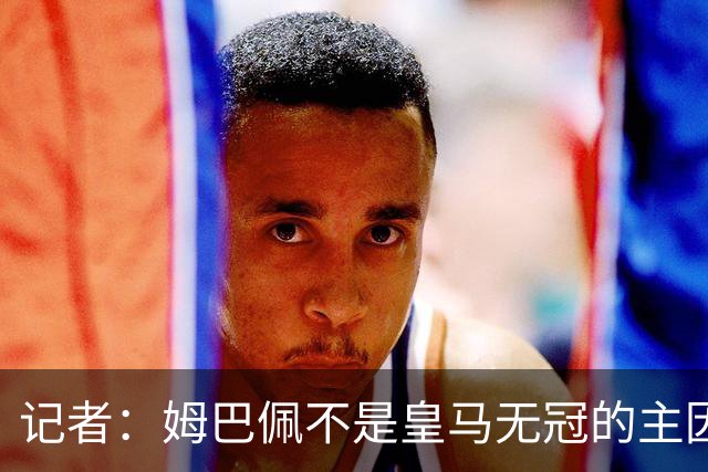 记者：姆巴佩不是皇马无冠的主因，是队友跟不上他的水平