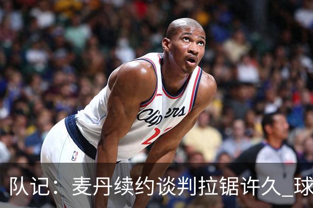队记：麦丹续约谈判拉锯许久 球员愿留守&双方都满意这份续约合同