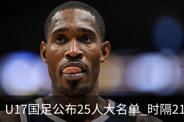 U17国足公布25人大名单 时隔21年将再战世少赛